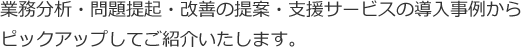 業務分析・問題提起・改善の提案・支援サービスの導入事例からピックアップしてご紹介いたします。