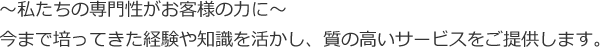 ～私たちの専門性がお客様の力に～ 今まで培ってきた経験や知識を活かし、質の高いサービスをご提供します。