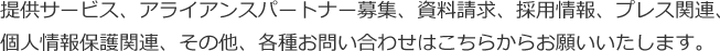 提供サービス、アライアンスパートナー募集、資料請求、採用情報、プレス関連、個人情報保護関連、その他、各種お問い合わせはこちらからお願いいたします。