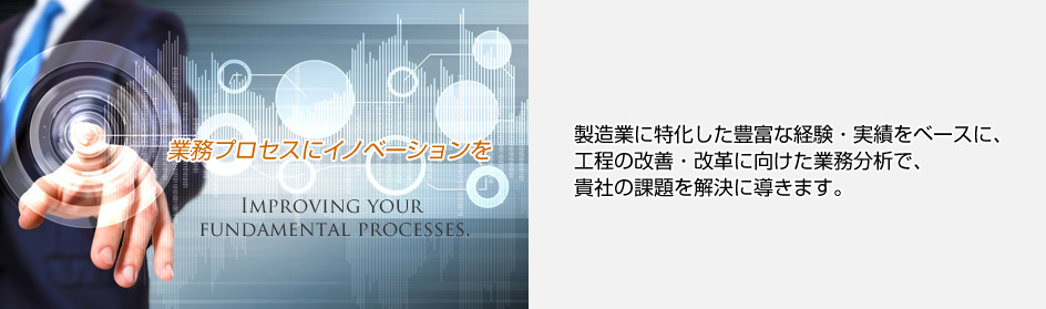 業務プロセスにイノベーションを　製造業に特化した業務分析や
プロセスフローの改善・改革において、
豊富な実績で、貴社の課題を解決に導きます。
グローバルな製造業における長年の実績を基に、信頼性の高い方法論を活用し、
根本的な課題の解決に向け、企画から運用まで一貫したサポートでご支援。
貴社の真のパートナーとして、改革プロジェクトの企画・推進及び人材育成を
ご提案いたします。