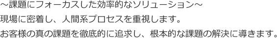 ～課題にフォーカスした効率的なソリューション～現場に密着し、人間系プロセスを重視します。お客様の真の課題を徹底的に追求し、根本的な課題の解決に導きます。