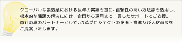 グローバルな製造業における長年の実績を基に、信頼性の高い方法論を活用し、
根本的な課題の解決に向け、企画から運用まで一貫したサポートでご支援。
貴社の真のパートナーとして、改革プロジェクトの企画・推進及び人材育成を
ご提案いたします。